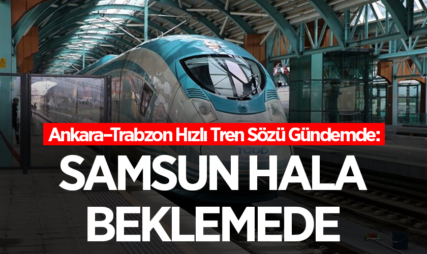 Ankara–Trabzon Hızlı Tren Sözü Gündemde: Samsun Hâlâ Beklemede