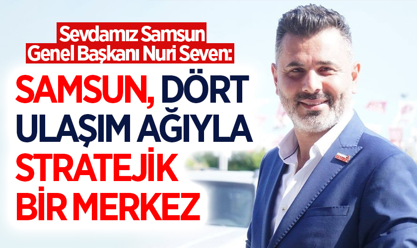 Sevdamız Samsun Genel Başkanı Nuri Seven: Samsun, Dört Ulaşım Ağıyla Stratejik Bir Merkez