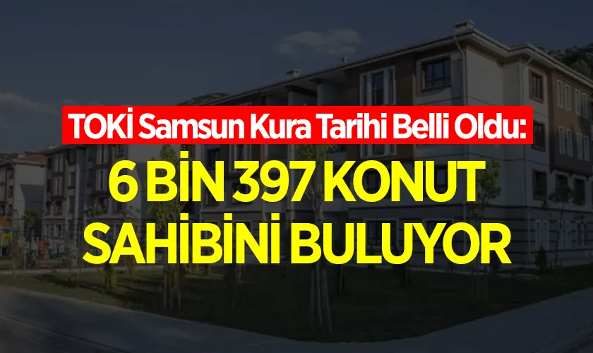 TOKİ Samsun Kura Tarihi Belli Oldu: 6 Bin 397 Konut Sahibini Buluyor